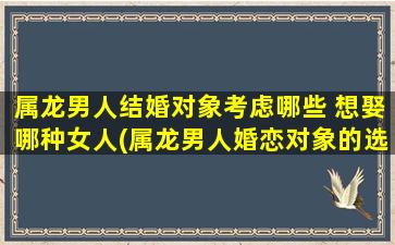 属龙男人结婚对象考虑哪些 想娶哪种女人(属龙男人婚恋对象的选择要点及建议)